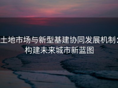 土地市场与新型基建协同发展机制：构建未来城市新蓝图