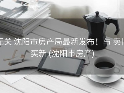 无关 沈阳市房产局最新发布！与 卖旧买新 (沈阳市房产)