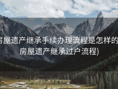 房屋遗产继承手续办理流程是怎样的 (房屋遗产继承过户流程)