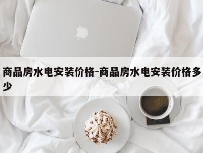 商品房水电安装价格-商品房水电安装价格多少
