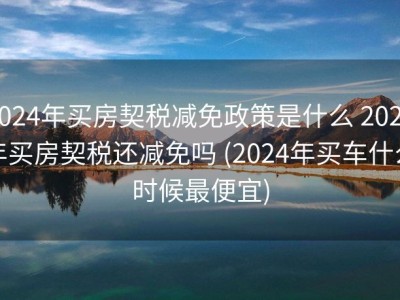2024年买房契税减免政策是什么 2024年买房契税还减免吗 (2024年买车什么时候最便宜)