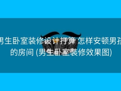 男生卧室装修设计打算 怎样安顿男孩的房间 (男生卧室装修效果图)