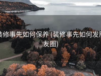 装修事先如何保养 (装修事先如何发朋友圈)