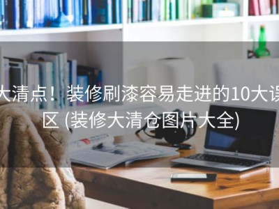 大清点！装修刷漆容易走进的10大误区 (装修大清仓图片大全)