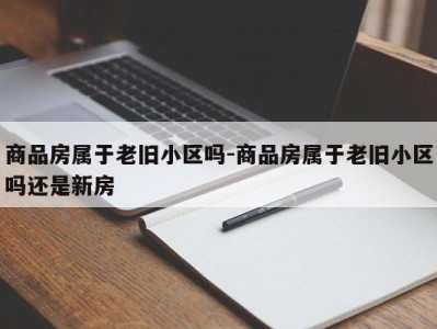 商品房属于老旧小区吗-商品房属于老旧小区吗还是新房