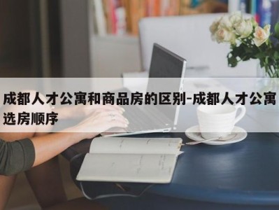 成都人才公寓和商品房的区别-成都人才公寓选房顺序