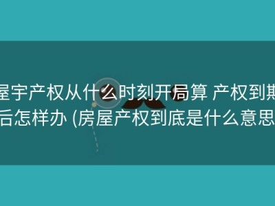 屋宇产权从什么时刻开局算 产权到期后怎样办 (房屋产权到底是什么意思)