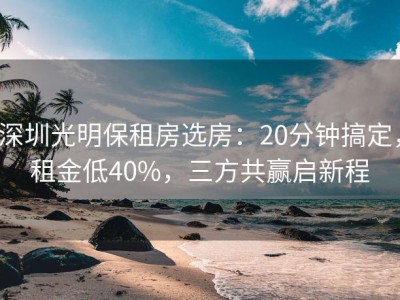 深圳光明保租房选房：20分钟搞定，租金低40%，三方共赢启新程