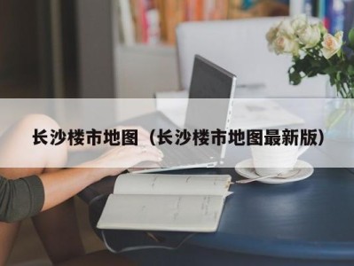 长沙楼市地图（长沙楼市地图最新版）