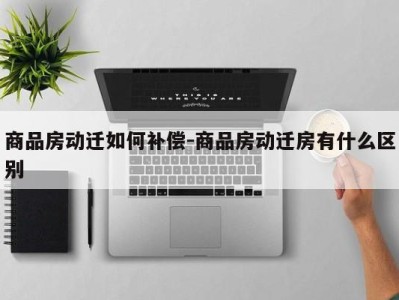 商品房动迁如何补偿-商品房动迁房有什么区别