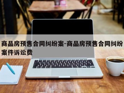商品房预售合同纠纷案-商品房预售合同纠纷案件诉讼费