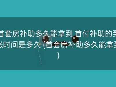 首套房补助多久能拿到 首付补助的到账时间是多久 (首套房补助多久能拿到)