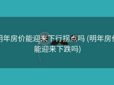 明年房价能迎来下行拐点吗 (明年房价能迎来下跌吗)