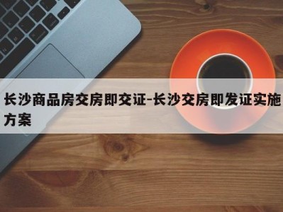 长沙商品房交房即交证-长沙交房即发证实施方案
