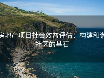 房地产项目社会效益评估：构建和谐社区的基石