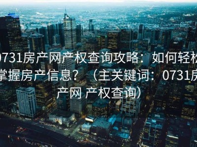 0731房产网产权查询攻略：如何轻松掌握房产信息？（主关键词：0731房产网 产权查询）