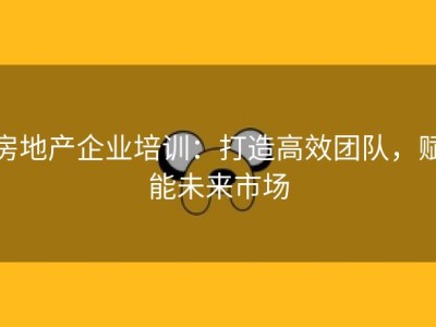 房地产企业培训：打造高效团队，赋能未来市场