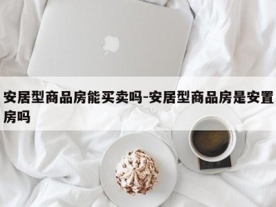安居型商品房能买卖吗-安居型商品房是安置房吗