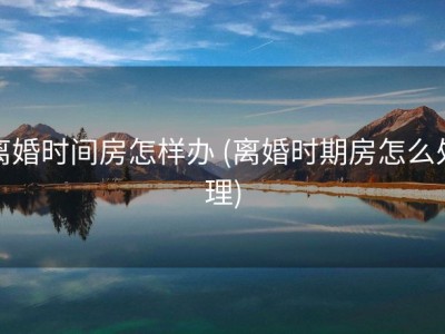 离婚时间房怎样办 (离婚时期房怎么处理)