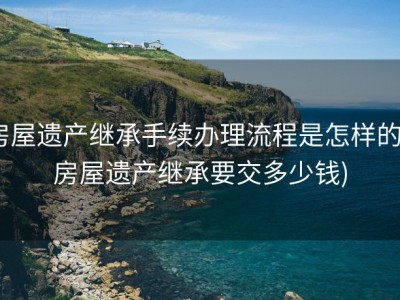 房屋遗产继承手续办理流程是怎样的 (房屋遗产继承要交多少钱)