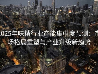 2025年味精行业产能集中度预测：市场格局重塑与产业升级新趋势