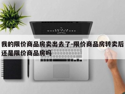 我的限价商品房卖出去了-限价商品房转卖后还是限价商品房吗