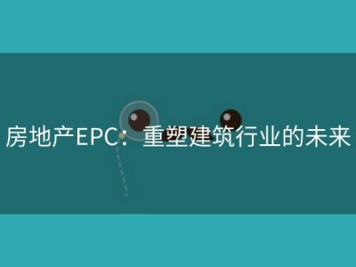 房地产EPC：重塑建筑行业的未来
