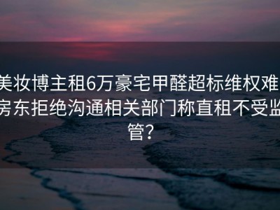 美妆博主租6万豪宅甲醛超标维权难，房东拒绝沟通相关部门称直租不受监管？