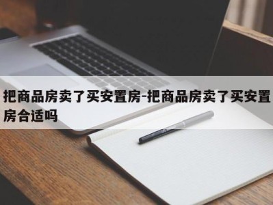 把商品房卖了买安置房-把商品房卖了买安置房合适吗