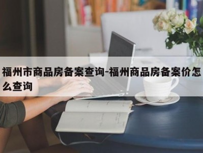 福州市商品房备案查询-福州商品房备案价怎么查询