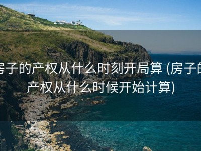 房子的产权从什么时刻开局算 (房子的产权从什么时候开始计算)