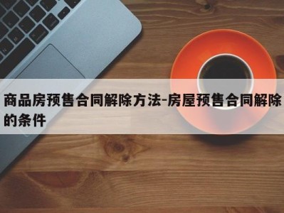 商品房预售合同解除方法-房屋预售合同解除的条件