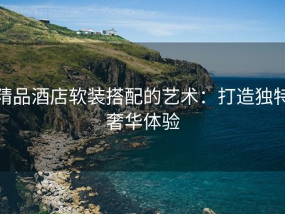 精品酒店软装搭配的艺术：打造独特奢华体验