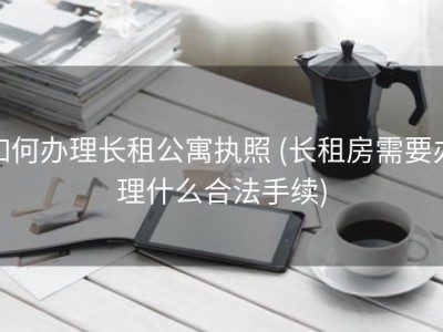 如何办理长租公寓执照 (长租房需要办理什么合法手续)