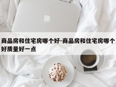 商品房和住宅房哪个好-商品房和住宅房哪个好质量好一点