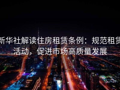新华社解读住房租赁条例：规范租赁活动，促进市场高质量发展