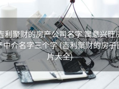 吉利聚财的房产公司名字 寓意兴旺房产中介名字三个字 (吉利聚财的房子图片大全)