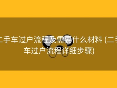 二手车过户流程及需要什么材料 (二手车过户流程详细步骤)
