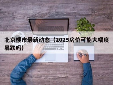 北京楼市最新动态（2025房价可能大幅度暴跌吗）