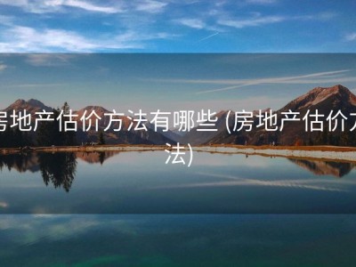 房地产估价方法有哪些 (房地产估价方法)