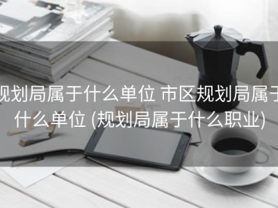 规划局属于什么单位 市区规划局属于什么单位 (规划局属于什么职业)