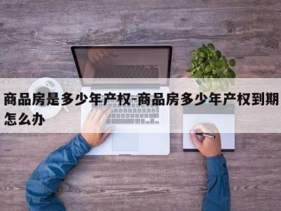 商品房是多少年产权-商品房多少年产权到期怎么办