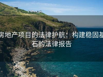 房地产项目的法律护航：构建稳固基石的法律报告