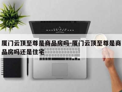 厦门云顶至尊是商品房吗-厦门云顶至尊是商品房吗还是住宅