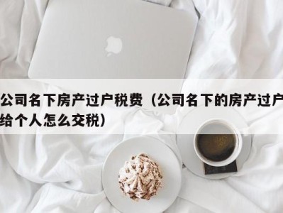 公司名下房产过户税费（公司名下的房产过户给个人怎么交税）
