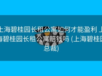 上海碧桂园长租公寓如何才能盈利 上海碧桂园长租公寓赔钱吗 (上海碧桂园总裁)