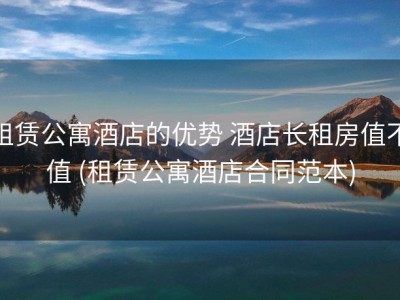 租赁公寓酒店的优势 酒店长租房值不值 (租赁公寓酒店合同范本)