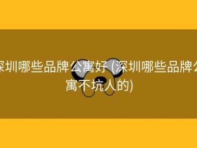 深圳哪些品牌公寓好 (深圳哪些品牌公寓不坑人的)