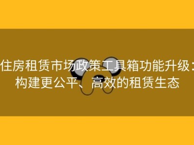 住房租赁市场政策工具箱功能升级：构建更公平、高效的租赁生态