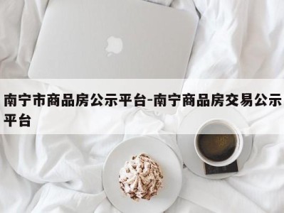 南宁市商品房公示平台-南宁商品房交易公示平台